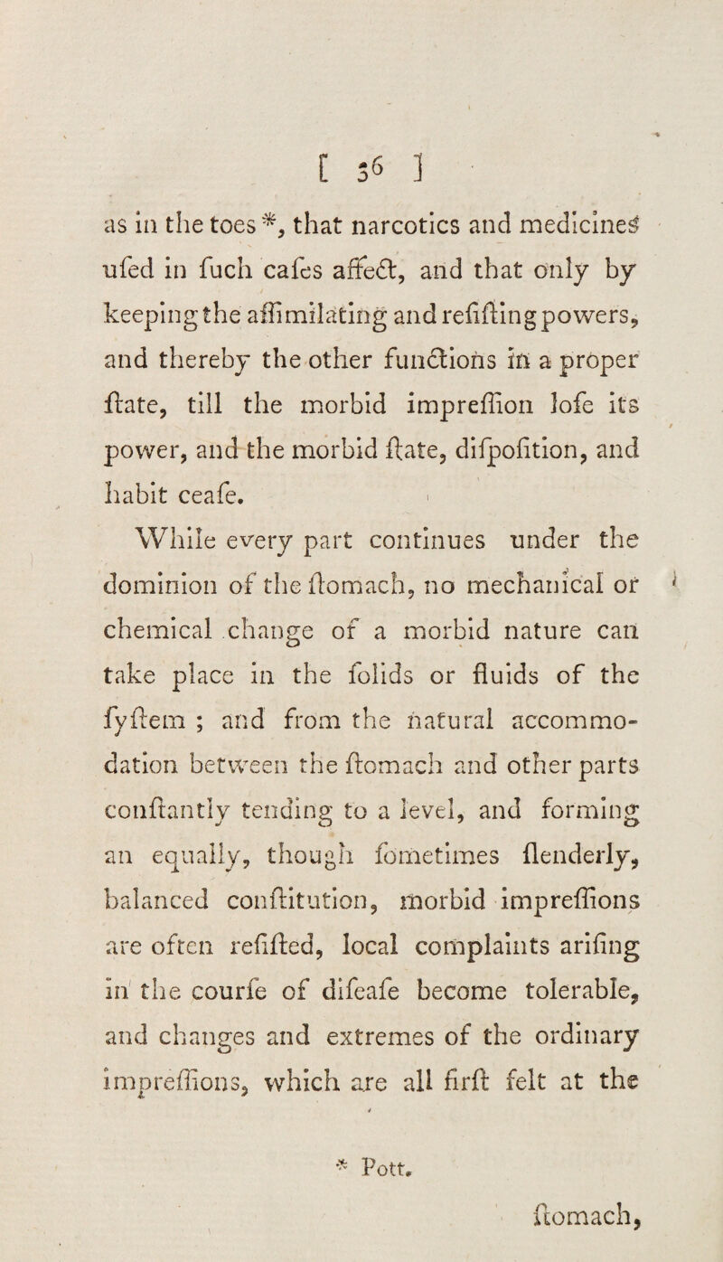as in the toes*, that narcotics and medicine^ 11 fed in fuch cafes afire#, and that only by keeping the affimilating and refilling powers, and thereby the other functions iti a proper ftate, till the morbid impreffion Jofe its power, and the morbid ft ate, dilpofition, and habit ceafe. While every part continues under the dominion of the ftomach, no mechanical or chemical change of a morbid nature can take place in the folids or fluids of the fyftem ; and from the natural accommo¬ dation between the ftomach and other parts conftantly tending to a level, and forming * an equally, though fometimes flenderly, balanced conftitution, morbid impreffions are often refilled, local complaints arifing in the courfe of difeafe become tolerable, and changes and extremes of the ordinary impreffions, which are all firft felt at the * Pott. ftomach,
