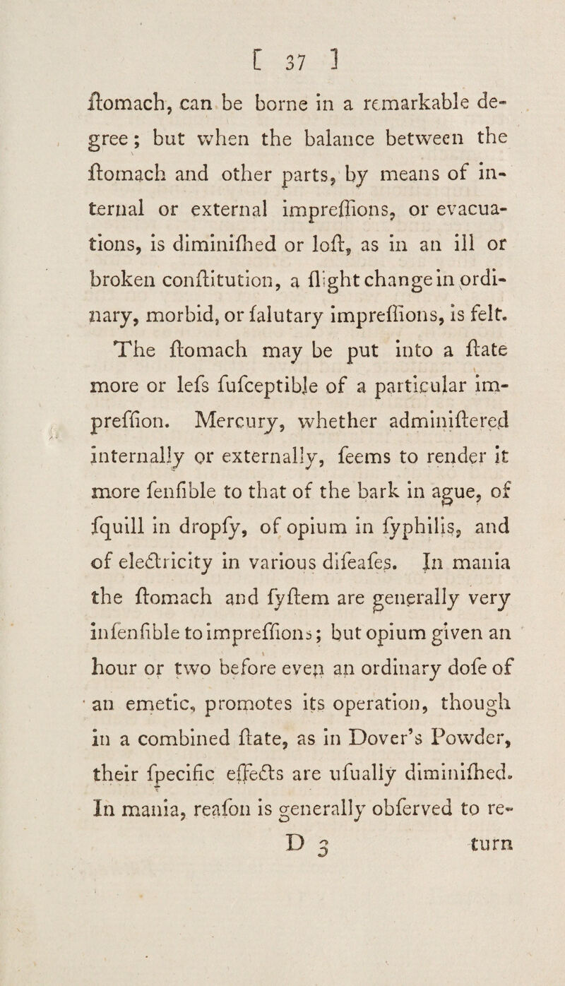 ftomach, can be borne in a remarkable de¬ gree ; but when the balance between the ftomach and other parts, by means of in¬ ternal or external impreflions, or evacua¬ tions, is diminifhed or loft, as in an ill or broken conftitution, a flight change in ordi¬ nary, morbid, or falutary impreflions, is felt. The ftomach may be put into a ft ate \ more or lefs fufceptibje of a particular im- prefiion. Mercury, whether adminiftered internally or externally, feems to render it more fenfible to that of the bark in ague, of fquill in dropfy, of opium in fyphilis, and of electricity in various difeafes. In mania the ftomach and fyftem are generally very infenfible to impreflions; but opium given an hour or two before evep an ordinary dofe of an emetic, promotes its operation, though in a combined ftate, as in Dover’s Powder, their fpecific effects are ufually diminilhed- In mania, reafon is generally obferved to re-