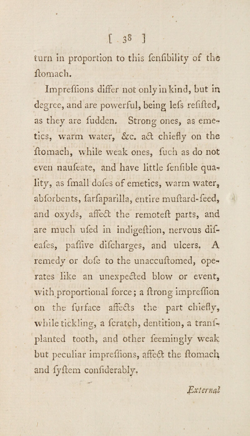 ,[ 33 ] torn hi proportion to this fenfibility of the flomach. Impreffions differ not only in kind, but in degree, and are powerful, being lefs refilled, as they are fudden. Strong ones, as eme¬ tics, warm water, &c. a£t chiefly on the flomach, while weak ones, fuch as do not even naufeate, and have little fenfible qua* lity, as fmall dofes of emetics, warm water, abforhents, farfaparilla, entire muflard-feed, and oxyds, affeCt the remotefl parts, and are much ufed in indigeflion, nervous dif- eafes, paflive difcharges, and ulcers. A remedy or dofe to the unaccuflomed, ope¬ rates like an unexpected blow or event, with proportional force; a ftrong impreffion on the fyrface affedls the part chiefly, while tickling, a fcratch, dentition, a tranl- planted tooth, and other feemingly weak but peculiar impreffions, affedt the flomach and fyflem confiderably. JLxternal