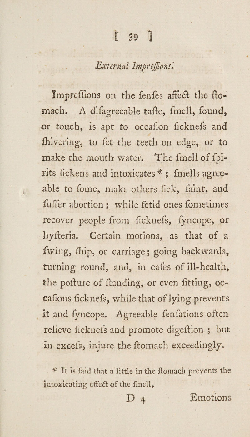 External Imprejfions, Impreffions on the fenfes affedt the fto- mach. A difagreeable tafle, fmell, found, or touch? is apt to occafion ficknefs and fhivering, to fet the teeth on edge, or to make the mouth water. The fmell of fpi- rits fickens and intoxicates * ; finells agree- able to fbme, make others fick, faint, and fuffer abortion ; while fetid ones fometimes recover people from ficknefs, fyncope, or hyfteria. Certain motions, as that of a fwing, fhip, or carriage; going backwards, turning round, and, in cafes of ill-health, the poflure of (landing, or even fitting, oc« cafions ficknefs, while that of lying prevents it and fyncope. Agreeable fenfations often relieve ficknefs and promote digeflion ; but in excefs, injure the ftomach exceedingly. * It is faid that a little in the flomach prevents the intoxicating effect of the fmell. D 4 Emotions
