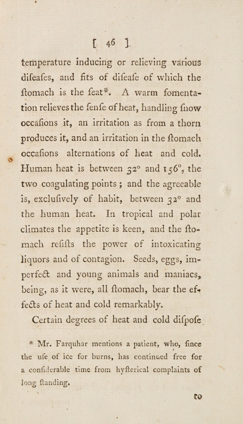 [ 46 3 temperature inducing or relieving various difeafes, and fits of difeafe of which the ftomach is the feat*. A warm fomenta¬ tion relieves the fenfe of heat, handling fnow occafions it, an irritation as from a thorn produces it, and an irritation in the ftomach occafions alternations of heat and cold. Human heat is between 320 and 156°, the two coagulating points ; and the agreeable is, exclufively of habit, between 320 and the human heat. In tropical and polar climates the appetite is keen, and the fto¬ mach refills the power of intoxicating liquors and of contagion. Seeds, eggs, im- perfeft and young animals and maniacs* being, as it wTere, all ftomach, bear the ef* lefts of heat and cold remarkably. Certain degrees of heat and cold difpofe Mr. Farquhar mentions a patient, who, lince « the ufe of ice for burns, has continued free for a confiderable time from hyfterical complaints of long {landing.