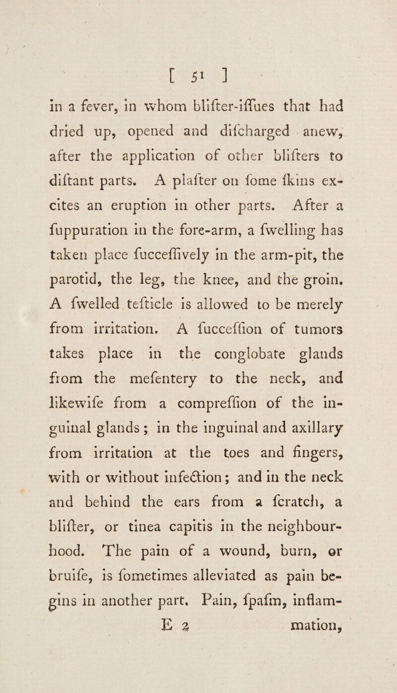 [ ] ■ in a fever, in whom blifterdffues that had dried lip, opened and difcharged anew, after the application of other bliiters to diftant parts. A plaiter on forne Ikins ex¬ cites an eruption in other parts. After a fuppuration in the fore-arm, a fwelling has taken place fucceflively in the arm-pit, the parotid, the leg, the knee, and the groin. A fwelled tefticle is allowed to be merely from irritation. A fucceffion of tumors takes place in the conglobate glands from the mefentery to the neck, and likewife from a compreffion of the in¬ guinal glands ; in the inguinal and axillary from irritation at the toes and fingers, with or without infection; and in the neck and behind the ears from a fcratch, a blifter, or tinea capitis in the neighbour¬ hood. The pain of a wound, burn, or bruife, is fometimes alleviated as pain be¬ gins in another part. Pain, fpafm, inflam- E % mation,