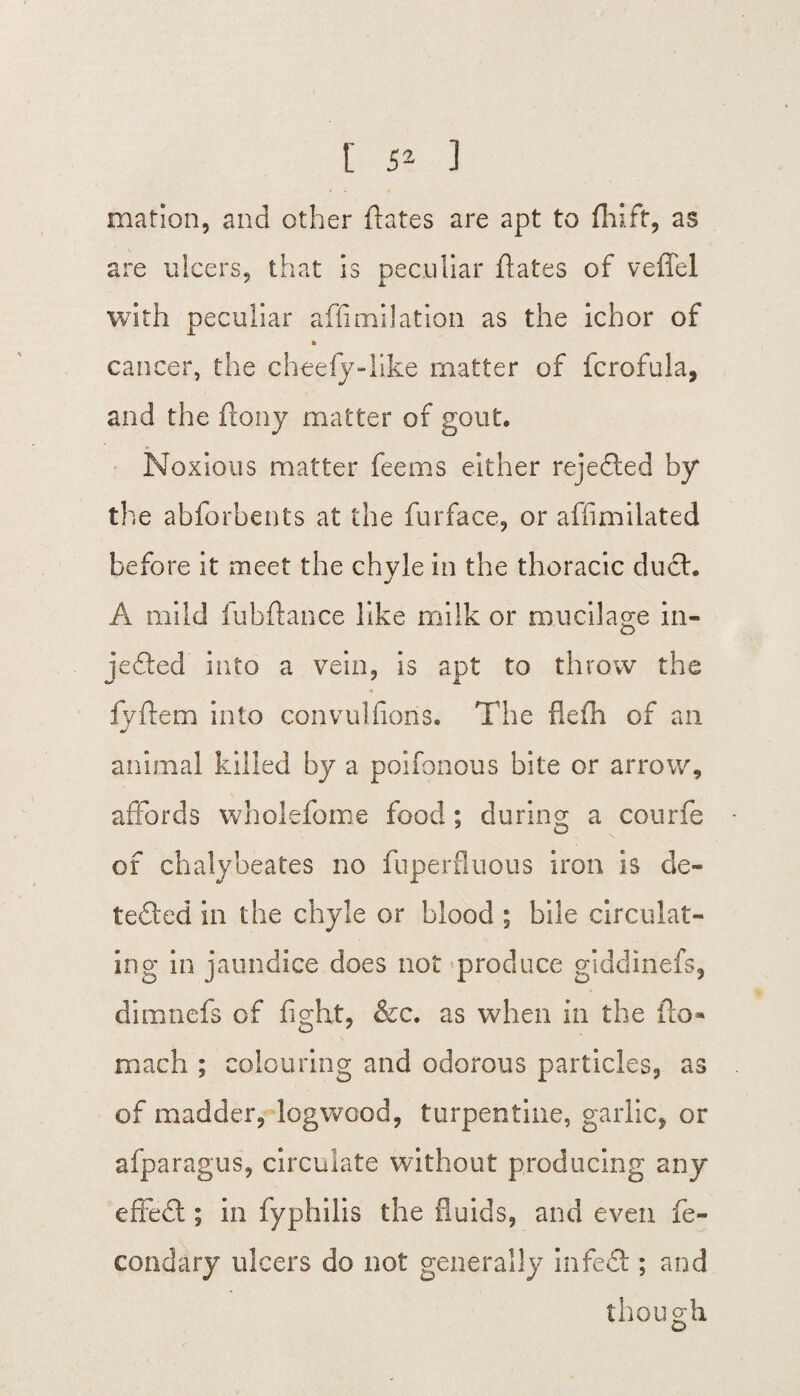mation, and other ftates are apt to fhift, as are ulcers, that is peculiar dates of veffel with peculiar affimilation as the ichor of » cancer, the cheefy-like matter of fcrofula, and the (tony matter of gout. Noxious matter feems either rejected by the abforbents at the furface, or affimilated before it meet the chyle in the thoracic duct. A mild fubftance like milk or mucilage in¬ jected into a vein, is apt to throw the * fyflem into convulsions. The flefh of an animal killed by a poifonous bite or arrow, affords wholefome food; during a courfe of chalybeates no fuperfluous iron is de¬ tected in the chyle or blood ; bile circulat¬ ing in jaundice does not produce giddinefs, dimnefs of fight, &c. as when in the flo- reiach ; colouring and odorous particles, as of madder, logwood, turpentine, garlic, or afparagus, circulate without producing any effeCt; in fyphilis the fluids, and even fe- condary ulcers do not generally infeCt; and though D