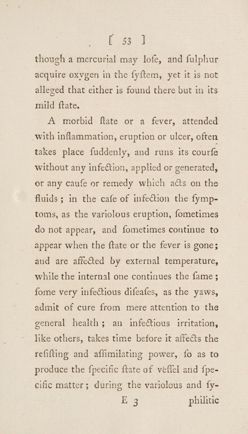 * though a mercurial may lofe, and fulphur acquire oxygen in the fyftem, yet it is not alleged that either is found there but in its mild ftate. A morbid Hate or a fever, attended with inflammation, eruption or ulcer, often takes place fuddenly, and runs its courfe without any infection, applied or generated, or any caufe or remedy which a£ts on the fluids ; in the cafe of infection the fymp« toms, as the variolous eruption, fometimes do not appear, and fometimes continue to appear when the ftate or the fever is gone; and are affeCted by external temperature, while the internal one continues the fame ; fame very infectious difeafes, as the yaws, admit of cure from mere attention to the general health ; an infectious irritation, like others, takes time before it affeCts the refilling and affimilating power, fo as to produce the fpecific ftate of veffel and fpe- cific matter; during the variolous and fy- E 3 philitic