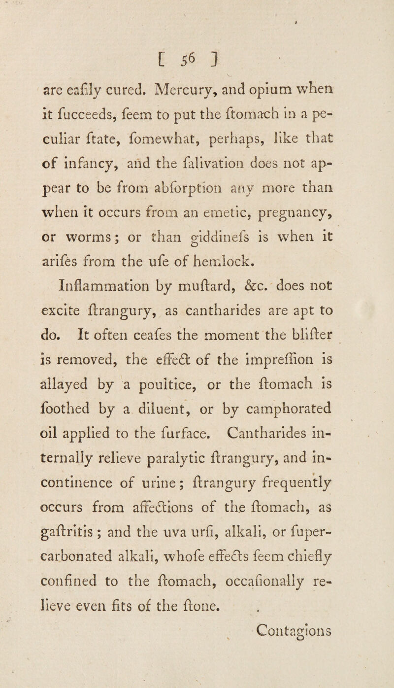 are eafily cured. Mercury, and opium when it fucceeds, feem to put the ftomach in a pe¬ culiar ftate, fomewhat, perhaps, like that of infancy, and the falivation does not ap¬ pear to be from abforption any more than when it occurs from an emetic, pregnancy, or worms; or than giddinefs is when it arifes from the ufe of hemlock. Inflammation by muftard, &c. does not excite ftrangury, as cantharides are apt to do. It often ceafes the moment the blifter is removed, the effedt of the imprefiion is allayed by a poultice, or the ftomach is foothed by a diluent, or by camphorated oil applied to the furface. Cantharides in¬ ternally relieve paralytic ftrangury, and in¬ continence of urine ; ftrangury frequently occurs from affedtions of the ftomach, as gaftritis; and the uva urfi, alkali, or fuper- carbonated alkali, whofe effects feem chiefly confined to the ftomach, occafionally re¬ lieve even fits of the Atone. Contagions