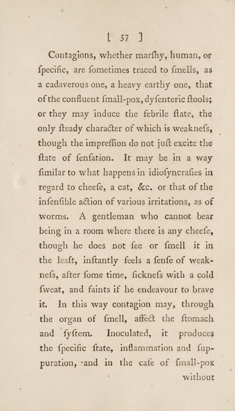 L 57 ] Contagions, whether marfhy, human, or fpecific, are fometimes traced to fmells, as a cadaverous one, a heavy earthy one, that of the confluent fmaii-pox, dyfenteric ftools; or they may induce the febrile ftate, the only fteady chara£ter of which Is weaknefs, though the impreffion do not juft excite the ftate of fenfation. It may be in a way fimilar to what happens in idiofyncrafies in regard to cheefe, a cat, &c. or that of the infenfible action of various irritations, as of worms. A gentleman who cannot bear being in a room where there is any cheefe, though he does not fee or fmell it in the leaft, inftantly feels a fenfe of weak¬ nefs, after fome time, ficknefs with a cold fweat, and faints if he endeavour to brave it. In this way contagion may, through the organ of fmell, affedt the ftomach and lyftem. Inoculated, it produces the fpecific ftate, inflammation and fup- puration, -and in the cafe of fm all-pox without