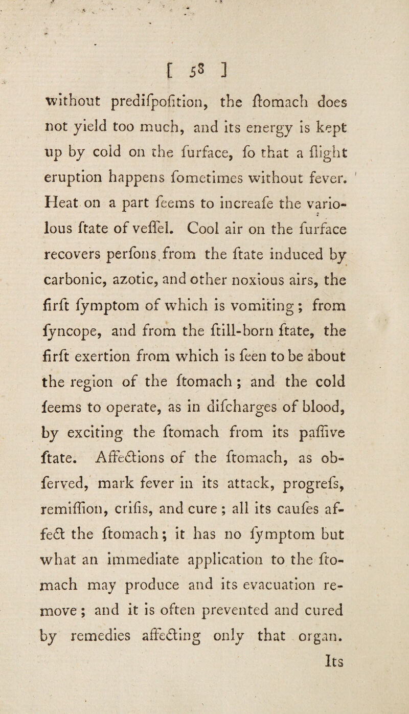 ■»* t 53 ] without predifpofition, the ftomach does not yield too much, and its energy is kept up by coid on the furface, fo that a flight eruption happens fbmetimes without fever. Heat on a part feems to increafe the vario¬ lous ftate of veffel. Cool air on the furface recovers perfons from the ftate induced by carbonic, azotic, and other noxious airs, the firft fymptom of which is vomiting; from lyncope, and from the ftill-born ftate, the firft exertion from which is feen to be about the region of the ftomach ; and the cold feems to operate, as in difcharges of blood, by exciting the ftomach from its paflive ftate. Affedtions of the ftomach, as ob- ferved, mark fever in its attack, progrefs, remiffion, crifis, and cure; all its caufes a fi¬ fed! the ftomach; it has no fymptom but what an immediate application to the fto- mach may produce and its evacuation re¬ move ; and it is often prevented and cured by remedies affedting only that organ. Its