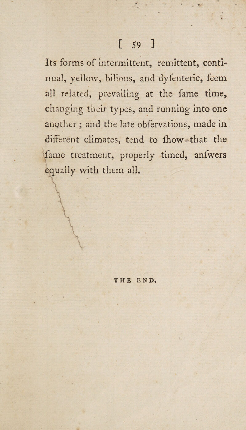 Its forms of intermittent, remittent, conti¬ nual, yellow, bilious, and dyfenteric, feem all related, prevailing at the fame time, changing their types, and running into one another ; and the late obfervations, made in different climates, tend to ffiow that the fame treatment, properly timed, anfwers equally with them all. THE END