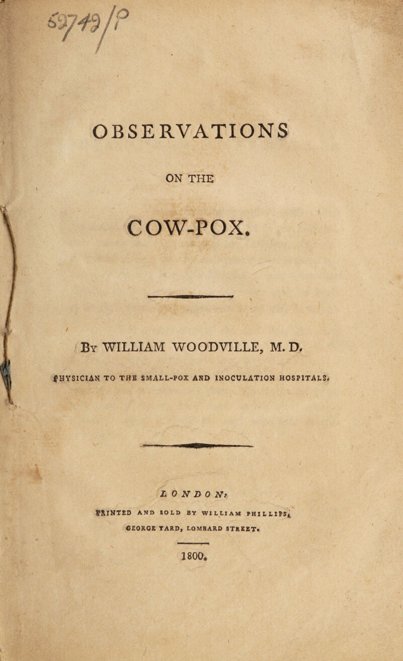 OBSERVATIONS ON THE COW-POX. By WILLIAM WOODVILLE, M. D, PHYSICIAN TO THE SMALL-POX AND INOCULATION HOSPITALS# LONDON: PRINTED AND SOLD BY WILLIAM PHILLIPS*. ©EORGE YARD, LOMBARD STREET* 1800.