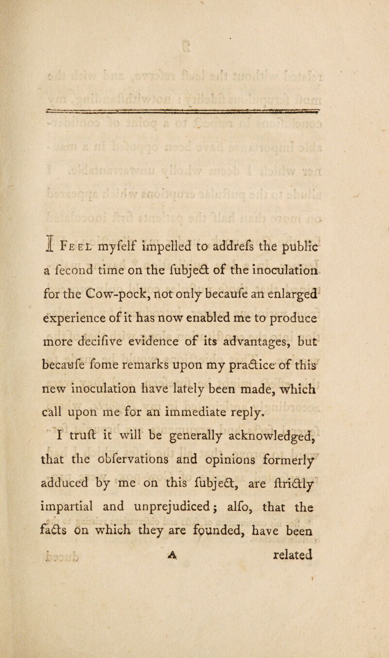 *T t 1 Feel myfelf impelled to addrefs the public a fecond time on the fubjed of the inoculation for the Cow-pock, not only becaufe an enlarged experience of it has now enabled me to produce more decifive evidence of its advantages, but becaufe fome remarks upon my pradice of this new inoculation have lately been made, which call upon me for an immediate reply. I truft it will be generally acknowledged, that the obfervations and opinions formerly adduced by me on this fubjed, are ftridly impartial and unprejudiced; alfo, that the fads on which they are founded, have been A related