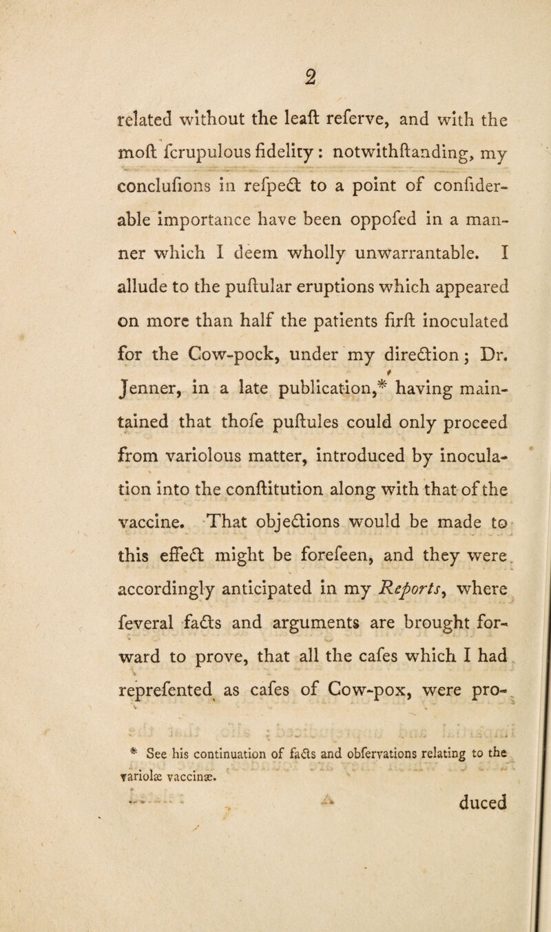 related without the leaft referve, and with the moft fcrupulous fidelity: notwithftanding, my rim:. . -fi,,, .... . . .. .. -j.,., eonclufions in refpeCt to a point of confider- able importance have been oppofed in a man¬ ner which 1 deem wholly unwarrantable. I allude to the puftular eruptions which appeared on more than half the patients firft inoculated for the Cow-pock, under my direction; Dr. t Jenner, in a late publication,* having main¬ tained that thofe puftules could only proceed from variolous matter, introduced by inocula¬ tion into the conflitution along with that of the vaccine. That objections would be made to .a this effedt might be forefeen, and they were accordingly anticipated in my Reports, where feveral faCts and arguments are brought for- > c* ’ O ward to prove, that all the cafes which I had ii reprefented as cafes of Cow-pox, were pro- . r ■ %*■ . . . ' C; . • - < * See his continuation of fads and obfervations relating to the variola vaccinx. duced