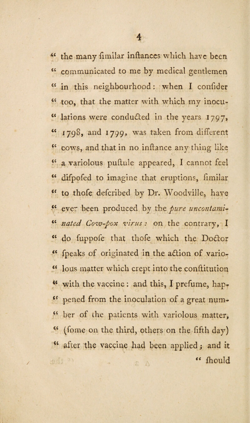 u the many fimilar inftances which have been €C communicated to me by medical gentlemen cc in this neighbourhood: when I confider u too, that the matter with which my inocu- lations were conduced in the years 1797, u 1798, and 1799, was taken from different ^ cowrs, and that in no inftance any thing like <c a variolous puftule appeared, I cannot feel 16 difpofed to imagine that eruptions, fimilar to thofe defcribed by Dr. Woodville, have <c ever been produced by tht pure uncontami- iC nated Cozv-pox virus: on the contrary, I <c do fuppofe that thofe which the Dodfor tc fpeaks of originated in the a£iion of vario- <c lous matter which crept into the conftitution ic with the vaccine : and this, I prefume, hap- t i( pened from the inoculation of a great num* <c ber of the patients with variolous matter, cc (fome on the third, others on the fifth day) u after the vaccine had been applied; and it “ fhould