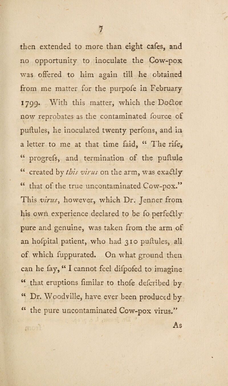 then extended to more than eight cafes, and no opportunity to inoculate the Cow-pox was offered to him again till he obtained from me matter for the purpofe in February 1799, With this matter, which the D offer now reprobates as the contaminated fource of puftules, he inoculated twenty perfons, and in a letter to me at that time faid, a The rife, a progrefs, and termination of the puftule created by this virus on the arm, was exaftly u that of the true uncontaminated Cow-pox.” This virus, however, which Dr. Jenner from his own experience declared to be fo perfectly pure and genuine, was taken from the arm of an hofpital patient, who had 310 puftules, all of which fuppurated. On what ground then can he fay, “ I cannot feel difpofed to imagine u that eruptions fimilar to thofe defcribed by “ Dr. Woodville, have ever been produced by a the pure uncontaminated Cow-pox virus.” As