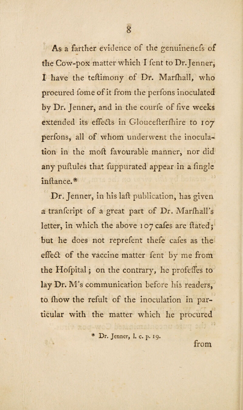 As a farther evidence of the genulnenefs of the Cow-pox matter which I fent to Dr. Jenner, I have the tellimony of Dr. Marfhall, who procured fome of it from the perfons inoculated by Dr. Jenner, and in the courfe of five weeks extended its effects in Gloucefterlhire to 107 perfons, all of whom underwent the inocula¬ tion in the moll favourable manner, nor did any pullules that fuppurated appear in a fingle inliance.^ Dr. Jenner, in his laft publication, has given a tranfcript of a great part of Dr. MarlhaH’s letter, in which the above 107 cafes are ftatedj but he does not reprefent thefe cafes as the effect of the vaccine matter fent by me from the Hofpital; on the contrary, he profelfes to lay Dr. M’s communication before his readers, to fhow the refult of the inoculation in par¬ ticular with the matter which he procured * Dr. Jenner, 1. c. p. 19. from