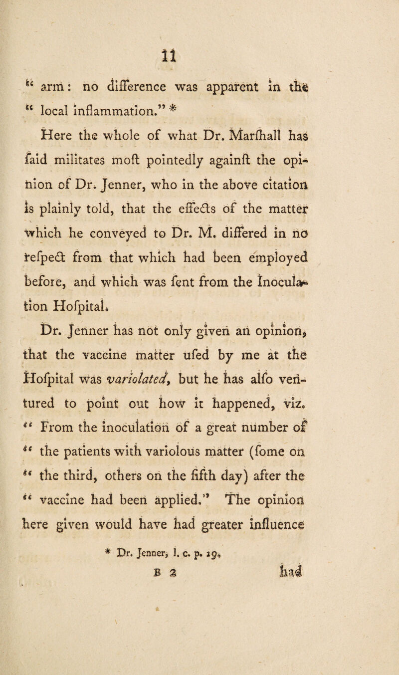 h arm: no difference was apparent in th& u local inflammation.3’ * Here the whole of what Dr. Marfhali has laid militates mod pointedly againft the opi¬ nion of Dr. Jenner, who in the above citation Is plainly told, that the effe&s of the matter which he conveyed to Dr. M. differed in no i,efpe£t from that which had been employed before, and which was fent from the Inocula^ tion Hofpitah Dr. Jenner has not only given an opinion^ that the vaccine matter ufed by me at the Hofpital was variolated, but he has alfo veil- tured to point out how it happened, viz. €i From the inoculation of a great number of u the patients with variolous matter (fome on u the third, others on the fifth day) after the u vaccine had been applied.” The opinion here given would have had greater influence * Dr. Jenner> 1. c. p. ig9 b % had V