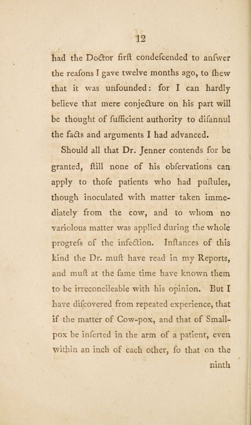 had the Doctor firft condefcended to anfwer the reafons I gave twelve months ago, to {hew that it was unfounded: for I can hardly believe that mere conjedure on his part will be thought of fufficient authority to difannul the fads and arguments I had advanced. Should all that Dr. Jenner contends for be granted, ftill none of his obfervations can i apply to thofe patients who had puftules, though inoculated with matter taken imme¬ diately from the cow, and to whom no variolous matter was applied during the whole progrefs of the infedion. Inftances of this kind the Dr. mu ft have read in my Reports, and mud at the fame time have known them to be irreconcileable with his opinion. But I have difeovered from repeated experience, that if the matter of Cow-pox, and that of Small¬ pox be inferted in the arm of a patient, even within an inch of each other, fo that on the ninth