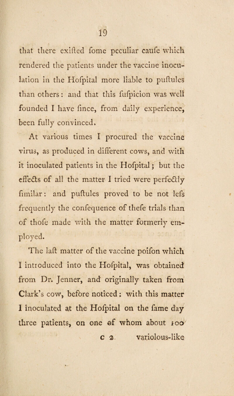 that there exifted fome peculiar caufe which rendered the patients under the vaccine inocu¬ lation in the Hofpital more liable to puftules than others: and that this fufpicion was well founded I have fince, from daily experience, been fully convinced. At various times I procured the vaccine virus, as produced in different cows, and with it inoculated patients in the Hofpital; but the effects of all the matter I tried were perfectly fimilar: and puftules proved to be not lefs frequently the confequence of thefe trials than of thofe made with the matter formerly em- The laft matter of the vaccine poifon which I introduced into the Hofpital, was obtained from Dr. Jenner, and originally taken from Clark’s cow, before noticed; with this matter I inoculated at the Hofpital on the fame day three patients, on one ©f whom about *oo c 2- variolous-like