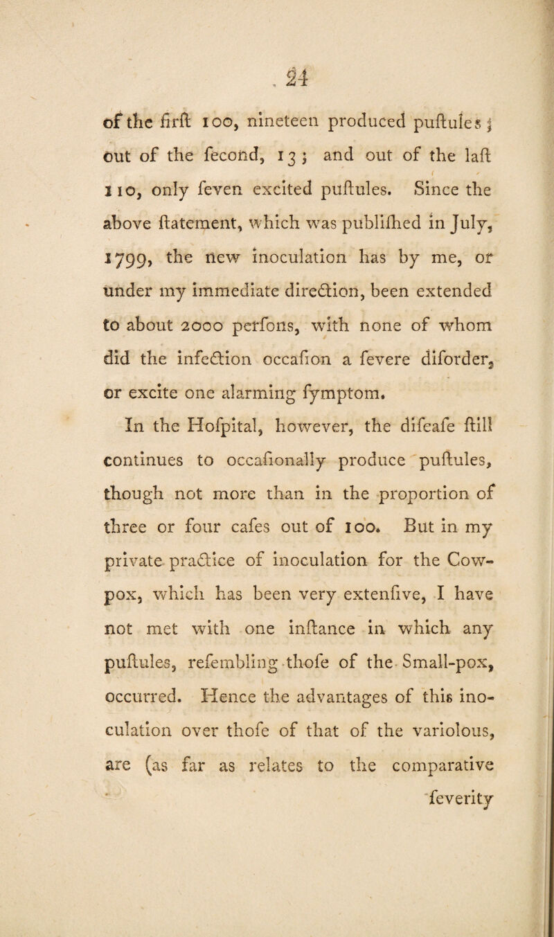 of the firft ioo, nineteen produced puftules | out of the fecoiid, 13 ; and out of the laft lie, only feven excited puftules. Since the above ftatement, which was publifhed in July, 1799, the new inoculation has by me, or under my immediate direction, been extended to about 2000 petfons, with none of whom did the infection occafion a fevere diforder^ or excite one alarming fymptom* In the Hofpital, however, the difeafe ftil! continues to occafionally produce puftules, though not more than in the proportion of three or four cafes out of 100. But in my private practice of inoculation for the Cow-* pox, which has been very extenfive, I have not met with one inftance in which any puftules, refembling -thofe of the Small-pox, occurred. Hence the advantages of this ino¬ culation over thofe of that of the variolous, are (as far as relates to the comparative feverity