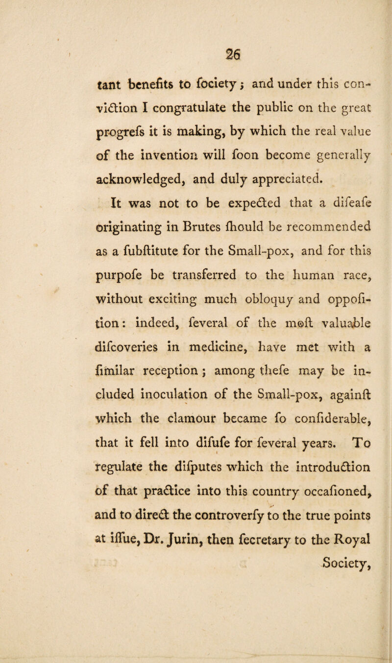 tant benefits to fociety; and under this con¬ viction I congratulate the public on the great progrefs it is making, by which the real value of the invention will foon become generally acknowledged, and duly appreciated. It was not to be expected that a difeafe originating in Brutes ihould be recommended as a fubftitute for the Small-pox, and for this purpofe be transferred to the human race, without exciting much obloquy and oppofi- tion: indeed, feveral of the mofl valuable difeoveries in medicine, have met with a fitnilar reception ; among thefe may be in¬ cluded inoculation of the Small-pox, againft which the clamour became fo confiderable, that it fell into difufe for feveral years. To regulate the difputes which the introduction of that practice into this country occafioned, and to direCt the controverfy to the true points at iflue, Dr. Jurin, then fecretary to the Royal Society,
