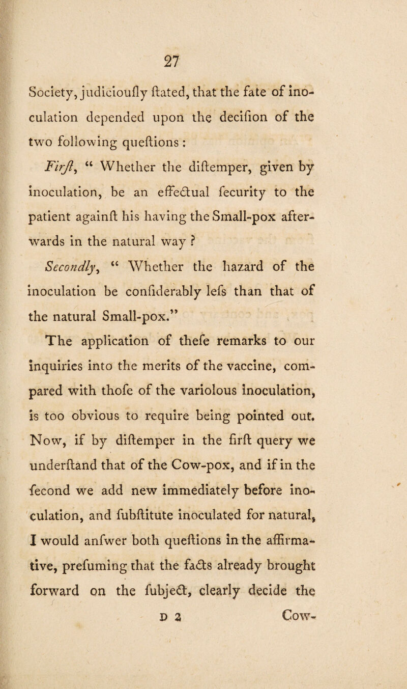 Society, judicioufly ftated, that the fate of ino¬ culation depended upon the decifion of the two following queftions : Firjl, “ Whether the diftemper, given by inoculation, be an effectual fecurity to the patient againft his having the Small-pox after¬ wards in the natural way ? Secondly, u Whether the hazard of the inoculation be confiderably lefs than that of the natural Small-pox.” The application of thefe remarks to our inquiries into the merits of the vaccine, com¬ pared with thofe of the variolous inoculation, is too obvious to require being pointed out. Now, if by diftemper in the firft query we underftand that of the Cow-pox, and if in the fecond we add new immediately before ino¬ culation, and fubftitute inoculated for natural, I would anfwer both queftions in the affirma¬ tive, prefuming that the fa£ts already brought forward on the fubjeft, clearly decide the p Z Cow-