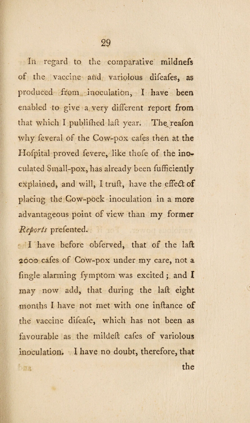 In regard to the comparative mildnefs of the vaccine and variolous difeafes, as produced from inoculation, I have been enabled to give a very different report from that which I published la ft year. The^reafon why feveral of the Cow-pox cafes then at the Hofpital proved fevere, like thofe of the ino¬ culated Small-pox, has already been fufficiently explained, and will, I truft, have the effect of placing the Cow-pock inoculation in a more advantageous point of view than my former Reports prefented. I have before obferved, that of the iaft 2000 cafes of Cow-pox under my care, not a fingle alarming fymptom was excited ; and I may now add, that during the laft eight months I have not met with one inftance of the vaccine difeafe, which has not been as favourable as the mildeft cafes of variolous inoculation, I have no doubt, therefore, that the