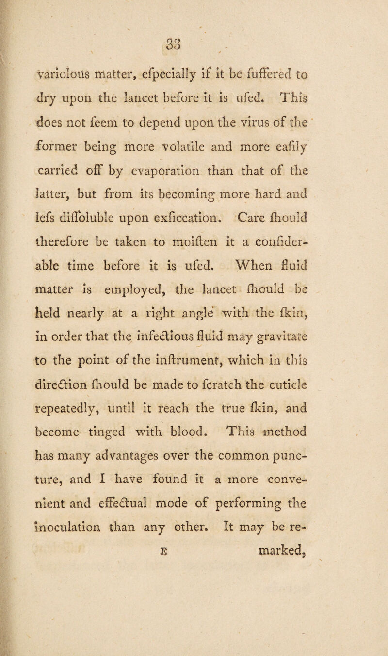 V ✓ variolous matter, efpecially if it be fuffered to dry upon the lancet before it is ufed. This does not feem to depend upon the vims of the former being more volatile and more eafily carried off by evaporation than that of the latter, but from its becoming more hard and lefs dilToluble upon exficcation. Care fhould therefore be taken to moiften it a confider- able time before it is ufed. When fluid matter is employed, the lancet fhould be held nearly at a right angle with the {kin, in order that the iiifedtious fluid may gravitate to the point of the inftrument, which in this direction fhould be made to fcratch the cuticle repeatedly, until it reach the true fkin, and become tinged with blood. This method has many advantages over the common punc¬ ture, and I have found it a more conve¬ nient and effectual mode of performing the Inoculation than any other* It may be re- E markedj