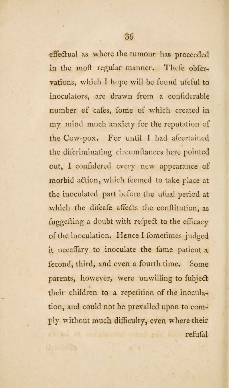 1 \ effectual as where the tumour has proceeded in the moft regular manner. Thefe obfer- vations, which I hope will be found ufeful to c % inoculators, are drawn from a confiderable number of cafes, fome of which created in my mind much anxiety for the reputation of the Cow-pox. For until I had afcertained the difcriminating circumftances here pointed out, I confidered every new appearance of morbid action, which feemed to take place at the inoculated part before the ufual period at which the difeafe affects the confutation, as fuggefting a doubt with refpedt to the efficacy of the inoculation. Hence I fometirnes judged it neceffary to inoculate the fame patient a fecond, third, and even a fourth time. Some parents, however, were unwilling to fubjedt their children to a repetition of the inocula^ tion, and could not be prevailed upon to conn ply without much difficulty, even where their refufal