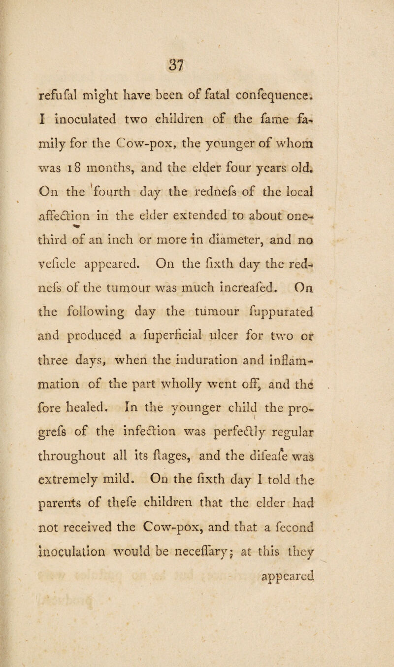 refufal might have been of fatal confequence* I inoculated two children of the fame fa- mily for the Cow-pox, the younger of whom was 18 months, and the elder four years old. On the fourth day the rednefs of the local affection in the elder extended to about one- third of an inch or more in diameter, and no veficle appeared. On the fixth day the red¬ nefs of the tumour was much increafed. On the following day the tumour fuppurated and produced a fuperficial ulcer for two or three days, when the induration and inflam¬ mation of the part wholly went off, and the fore healed. In the younger child the pro- grefs of the infe&ion was perfectly regular throughout all its flages, and the dileafe was extremely mild. On the fixth day I told the parents of thefe children that the elder had not received the Cow-pox, and that a fecond inoculation would be neceflary; at this they appeared