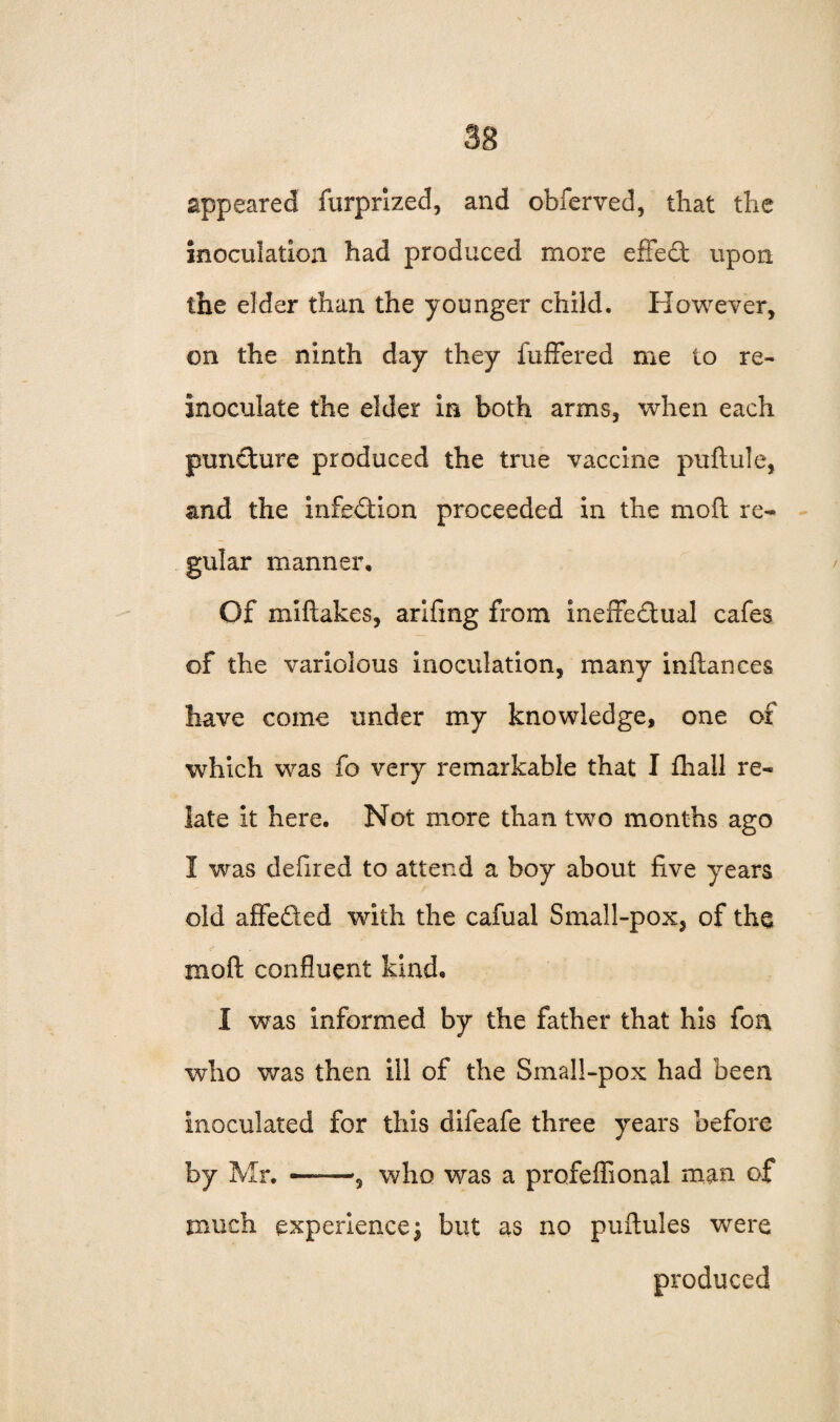 appeared furprized, and obferved, that the inoculation had produced more effect upon the elder than the younger child. However, on the ninth day they fuffered me to re- inoculate the elder in both arms, when each puncture produced the true vaccine puftule, and the infection proceeded in the moft re¬ gular manner. Of miftakes, arifing from inefxe&ual cafes of the variolous inoculation, many inftances have come under my knowledge, one of which was fo very remarkable that I fhall re¬ late it here. Not more than two months ago I was defired to attend a boy about five years old affeded with the cafual Small-pox5 of the moft confluent kind, I was informed by the father that his fon who was then ill of the Small-pox had been inoculated for this difeafe three years before by Mr. ——, who was a profeflional man of much experience | but as no puftules were produced