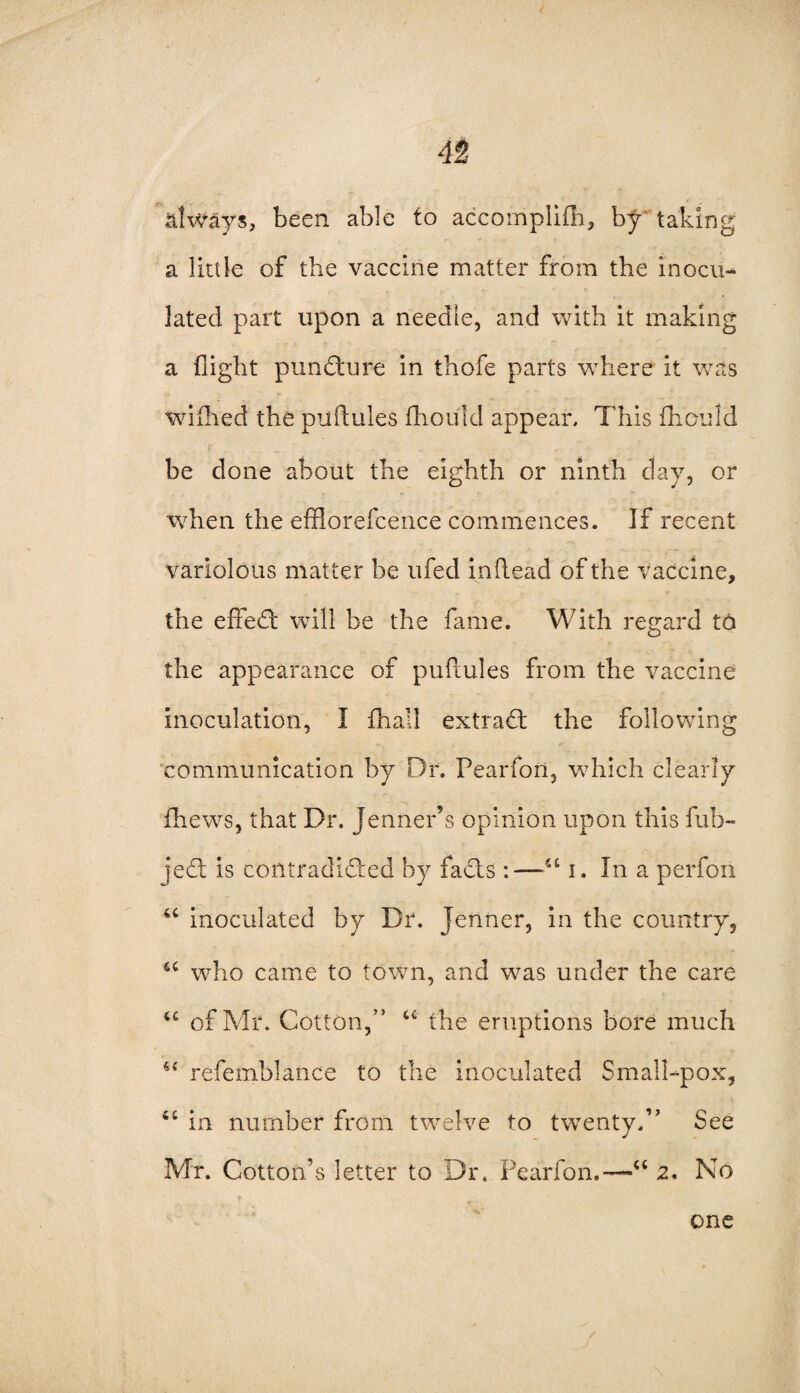 always, been able to accomplifh, by taking: a little of the vaccine matter from the inocu¬ lated part upon a needle, and with it making a flight pun dure in thofe parts where it was wiilied the puftules fhould appear. This fhould be done about the eighth or ninth day, or when the efflorefcence commences. If recent variolous matter be ufed inftead of the vaccine, the efFed will be the fame. With regard to the appearance of puftules from the vaccine inoculation, I fhall extrad the following communication by Dr. Pearfori, which clearly fhews, that Dr. Jenner’s opinion upon this fub- jed is contradided by fads :—“ i. In a perfon u inoculated by Dr. Jenner, in the country, <c who came to town, and was under the care u of Mr. Cotton,'’ “ the eruptions bore much 64 refemblance to the inoculated Small-pox, in number from twelve to twenty,” See Mr. Cotton’s letter to Dr. Pearfon.—'“ 2. No one