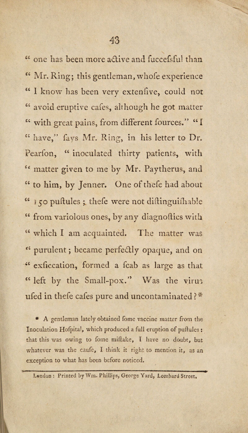 ££ one has been more active and fuccefsful than €i Mr. Ring; this gentleman, whofe experience €C I know has been very extenfive, could not j 7 u avoid eruptive cafes, although he got matter ec with great pains, from different fources.” “I u have,5’ fays Mr. Ring, in his letter to Dr. Pearfon, “ inoculated thirty patients, with 's<r matter given to me by Mr. Paytherus, and u to him, by Jenner. One of thefe had about u 150 puflules 1 thefe were not diftinguifhable <c from variolous ones, by any diagnoflics with iC which I am acquainted. The matter was purulent; became perfectly opaque, and on 4C exficcation, formed a fcab as large as that 45 left by the Small-pox.” Was the virus ufed in thefe cafes pure and uncontaminated ? * * A gentleman lately obtained fome vaccine matter from the Inoculation Hofpital, which produced a full eruption of puftules : that this was owing to fome mihake, I have no doubt, but whatever was the caufe, I think it right to mention it, as an exception to what has been before noticed. Lsndon : Printed by Wra. Phillips, George Yard, Lombard Street.