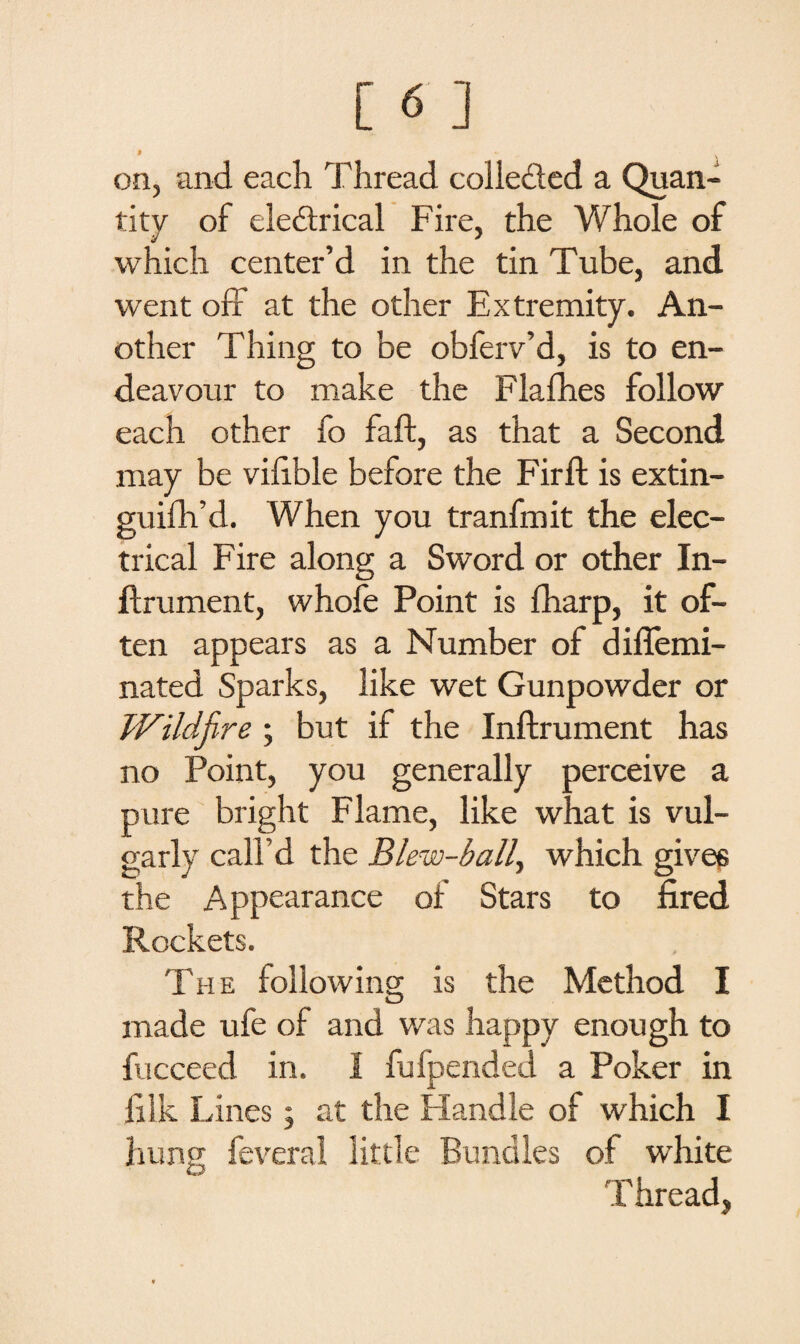 * *■ . on, and each Thread collected a Quan¬ tity of eledtrical Fire, the Whole of which center’d in the tin Tube, and went off at the other Extremity. An¬ other Thing to be obferv’d, is to en¬ deavour to make the Flafhes follow each other fo faff, as that a Second may be vilible before the Fir ft is extin- guifh’d. When you tranfmit the elec¬ trical Fire along a Sword or other In- ftrument, whofe Point is fharp, it of¬ ten appears as a Number of diffemi- nated Sparks, like wet Gunpowder or Wildfire ; but if the Inftrument has no Point, you generally perceive a pure bright Flame, like what is vul¬ garly call’d the Blew-ball, which gives the Appearance of Stars to fired Rockets. The following is the Method I made ufe of and was happy enough to fucceed in. I fufpended a Poker in filk Lines; at the Handle of which I hung feveral little Bundles of white T bread,