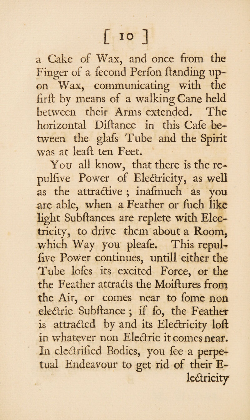 a Cake of Wax, and once from the Finger of a fecond Perfon Handing up¬ on Wax, communicating with the firft by means of a walking Cane held between their Arms extended. The horizontal Diftance in this Cafe be¬ tween the glafs Tube and the Spirit was at lead ten Feet. You all know, that there is the re- pulllve Power of Electricity, as well as the attractive; inafmuch as you are able, when a Feather or fuch like light Subftances are replete with Elec¬ tricity, to drive them about a Room, which Way you pleafe. This repul- five Power continues, untill either the Tube lofes its excited Force, or the the Feather attracts the Moiftures from the Air, or comes near to fome non eleCtric Subftance ; if fo, the Feather is attracted by and its Electricity loft in whatever non EleCtric it comes near. In electrified Bodies, you fee a perpe¬ tual Endeavour to get rid of their E-