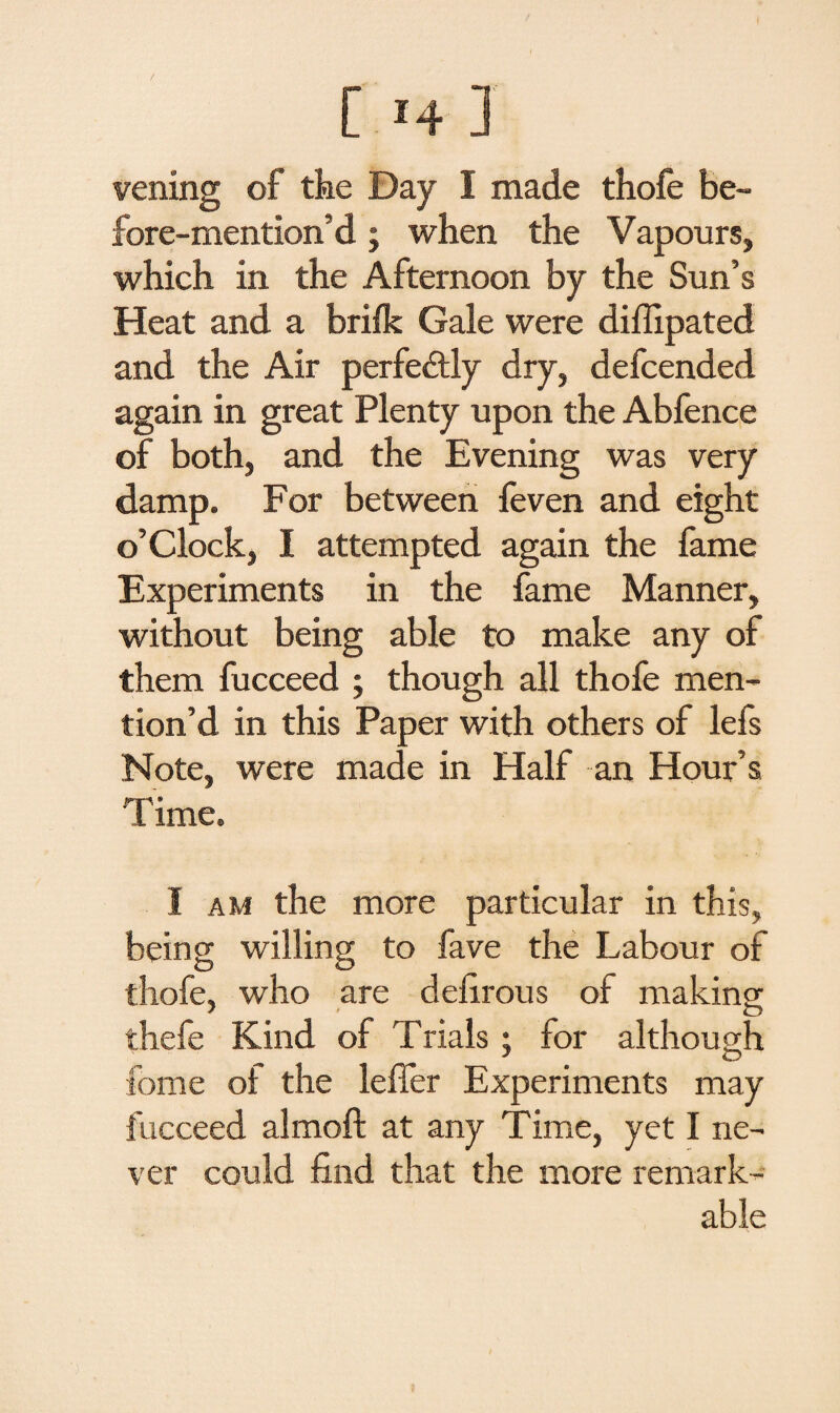 vening of the Day I made thofe be¬ fore-mention’d ; when the Vapours, which in the Afternoon by the Sun’s Heat and a brilk Gale were diffipated and the Air perfectly dry, defcended again in great Plenty upon the Abfence of both, and the Evening was very damp. For between feven and eight o’clock, I attempted again the fame Experiments in the fame Manner, without being able to make any of them fucceed ; though all thofe men¬ tion’d in this Paper with others of lefs Note, were made in Half an Hour’s T ime. I am the more particular in this, being willing to fave the Labour of thofe, who are defirous of making; 7 « O thefe Kind of Trials ; for although fome ol the lefier Experiments may fucceed almoft at any Time, yet I ne¬ ver could find that the more remark¬ able