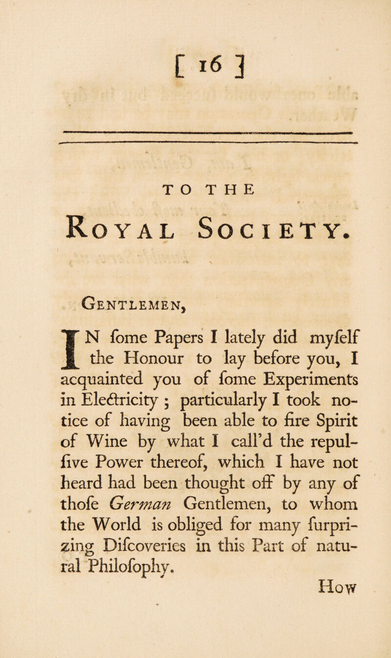 T O T H E * • Royal Society. } - *V \ Gentlemen, IN fome Papers I lately did myfelf the Honour to lay before you, I acquainted you of fome Experiments in Electricity ; particularly I took no¬ tice of having been able to fire Spirit of Wine by what I call’d the repul- five Power thereof, which I have not heard had been thought off by any of thofe Germa?i Gentlemen, to whom the World is obliged for many furpri- zing Difcoveries in this Part of natu¬ ral Philofophy. How