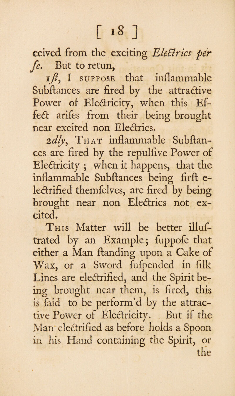 ceived from the exciting EleSlrics per fe. But to retun, iA i suppose that inflammable Subftances are fired by the attractive Power of EleCtricity, when this Ef¬ fect arifes from their being brought near excited non EleCtrics. 2dly, That inflammable Subftan¬ ces are fired by the repulfive Power of EleCtricity ; when it happens, that the inflammable Subftances being firft e- leCtrified themfelves, are fired by being brought near non EleCtrics not ex¬ cited. This Matter will be better illus¬ trated by an Example; fuppofe that either a Man ftanding upon a Cake of Wax, or a Sword fufpended in filk Lines are electrified, and the Spirit be¬ ing brought near them, is fired, this is faid to be perform’d by the attrac¬ tive Power of EleCtricity. But if the Man electrified as before holds a Spoon in his Hand containing the Spirit, or