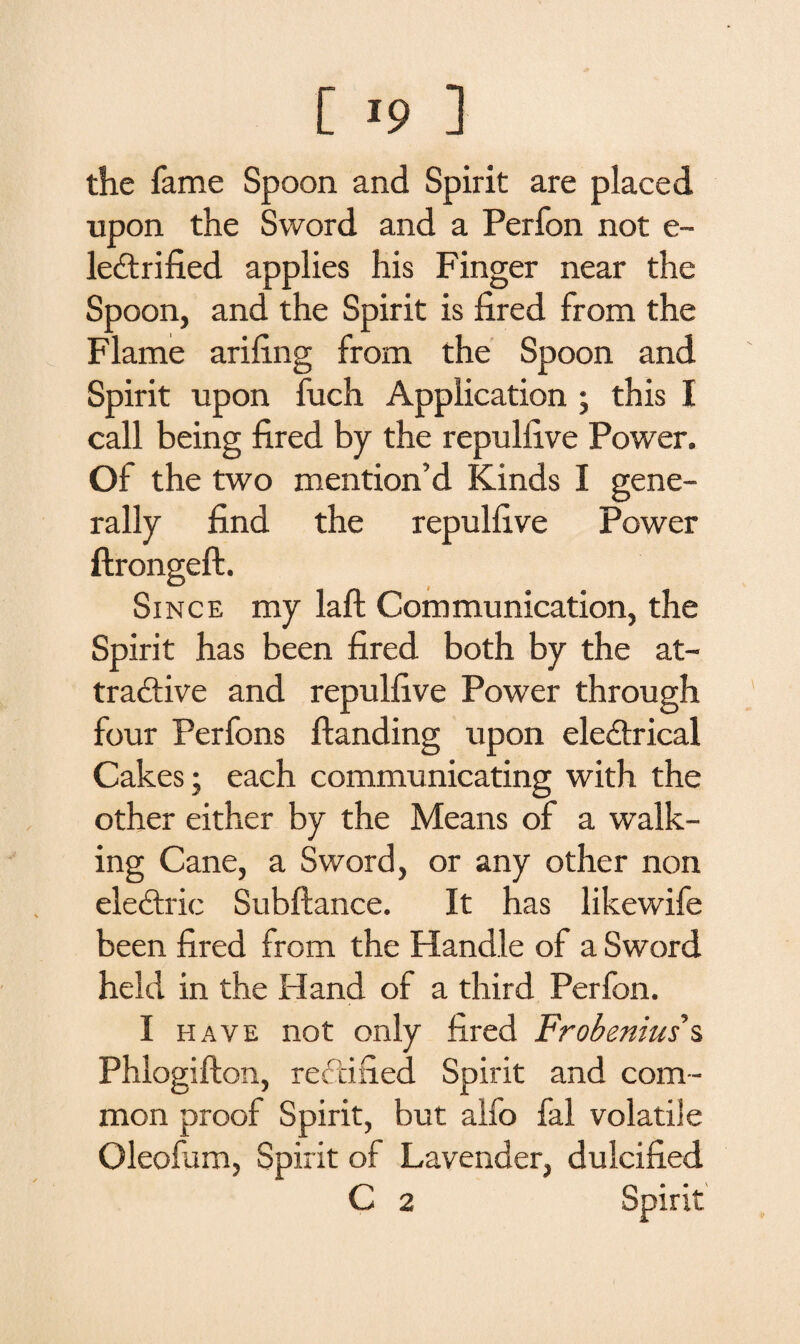 the fame Spoon and Spirit are placed upon the Sword and a Perfon not e- leCtrified applies his Finger near the Spoon, and the Spirit is fired from the Flame arifing from the Spoon and Spirit upon fuch Application ; this I call being fired by the repulfive Power. Of the two mention’d Kinds I gene¬ rally find the repulfive Power ftrongeft. Since my laft Communication, the Spirit has been fired both by the at¬ tractive and repulfive Power through four Perfons Handing upon electrical Cakes; each communicating with the other either by the Means of a walk¬ ing Cane, a Sword, or any other non eleCtric Subftance. It has likewife been fired from the Handle of a Sword held in the Hand of a third Perfon. I have not only fired Frobenius s Phlogifton, rectified Spirit and com¬ mon proof Spirit, but alfo fal volatile Oleofum, Spirit of Lavender, dulcified C 2 Spirit