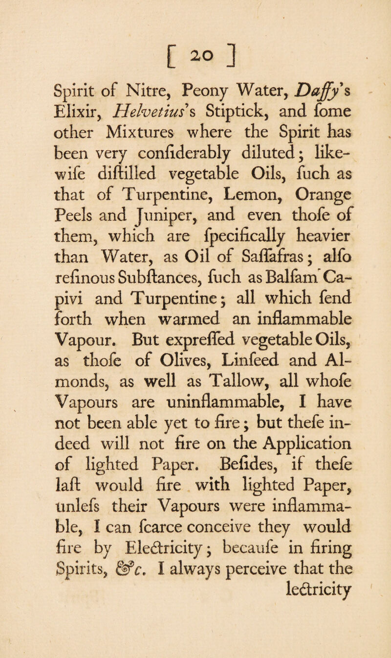 Spirit of Nitre, Peony Water, Daffy s Elixir, Helvetius s Stiptick, and fome other Mixtures where the Spirit has been very confiderably diluted; like- wife diftilled vegetable Oils, fuch as that of Turpentine, Lemon, Orange Peels and Juniper, and even thofe of them, which are fpecihcally heavier than Water, as Oil of Saffafras; alio refinous Subftances, fuch as Balfam Ca- pivi and Turpentine; all which fend forth when warmed an inflammable Vapour. But exprefled vegetable Oils, as thofe of Olives, Linfeed and Al¬ monds, as well as Tallow, all whole Vapours are uninflammable, I have not been able yet to fire; but thefe in¬ deed will not fire on the Application of lighted Paper. Befides, if thefe laft would fire with lighted Paper, tmlefs their Vapours were inflamma¬ ble, I can fcarce conceive they would fire by Electricity; becaufe in firing Spirits, &c. I always perceive that the ledtricity