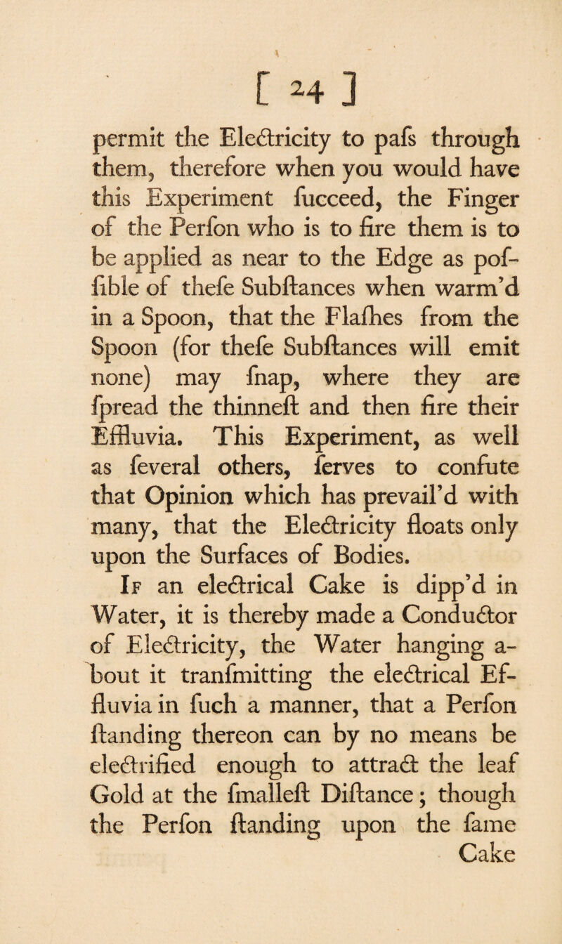 permit the Electricity to pafs through them, therefore when you would have this Experiment fucceed, the Finger of the Perfon who is to fire them is to be applied as near to the Edge as pof- fible of thefe Subftances when warm’d in a Spoon, that the Flafhes from the Spoon (for thefe Subftances will emit none) may fnap, where they are fpread the thinneft and then fire their Effluvia. This Experiment, as well as feveral others, ferves to confute that Opinion which has prevail’d with many, that the Electricity floats only upon the Surfaces of Bodies. If an electrical Cake is dipp’d in Water, it is thereby made a Conductor of EleCtricity, the Water hanging a- bout it tranfmitting the eleCtrical Ef¬ fluvia in fuch a manner, that a Perfon Handing thereon can by no means be electrified enough to attraCt the leaf Gold at the fmalleft Diftance; though the Perfon Handing upon the fame Cake