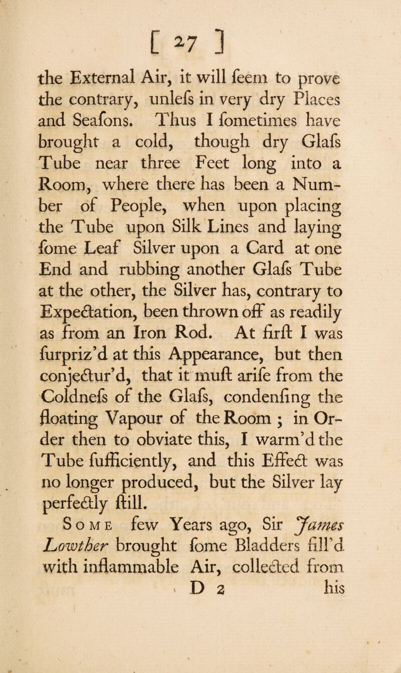 the External Air, it will feein to prove the contrary, unlefs in very dry Places and Seafons. Thus I fometimes have brought a cold, though dry Glafs Tube near three Feet long into a Room, where there has been a Num¬ ber of People, when upon placing the Tube upon Silk Lines and laying fome Leaf Silver upon a Card at one End and rubbing another Glafs Tube at the other, the Silver has, contrary to Expectation, been thrown off as readily as from an Iron Rod. At firft I was furpriz’d at this Appearance, but then conjectur’d, that it muft arife from the Coldnefs of the Glafs, condensing the floating Vapour of the Room ; in Or¬ der then to obviate this, I warm’d the Tube Sufficiently, and this Effect was no longer produced, but the Silver lay perfectly ftill. Some few Years ago, Sir James Lowther brought fome Bladders fill’d O with inflammable Air, collected from < D 2 his
