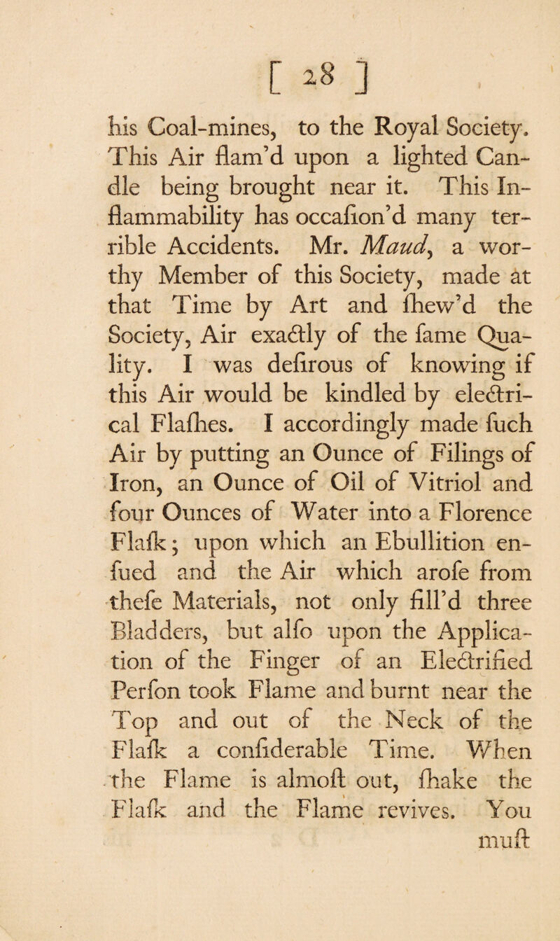 [ *8 ] his Coal-mines, to the Royal Society, This Air flam’d upon a lighted Can¬ dle being brought near it. This In¬ flammability has occaflon’d many ter¬ rible Accidents. Mr. Maud, a wor¬ thy Member of this Society, made at that Time by Art and Ihew’d the Society, Air exactly of the fame Qua¬ lity. I was deflrous of knowing if this Air would be kindled by electri¬ cal Flaflies. I accordingly made fuch Air by putting an Ounce of Filings of Iron, an Ounce of Oil of Vitriol and four Ounces of Water into a Florence Flafk; upon which an Ebullition en- fued and the Air which arofe from thefe Materials, not only fill’d three Bladders, but alfo upon the Applica¬ tion of the Finger of an Electrified Perfon took Flame and burnt near the Top and out of the Neck of the Flalk a confiderable Time. When the Flame is almoft out, fhake the Flafk and the Flame revives. You mu ft