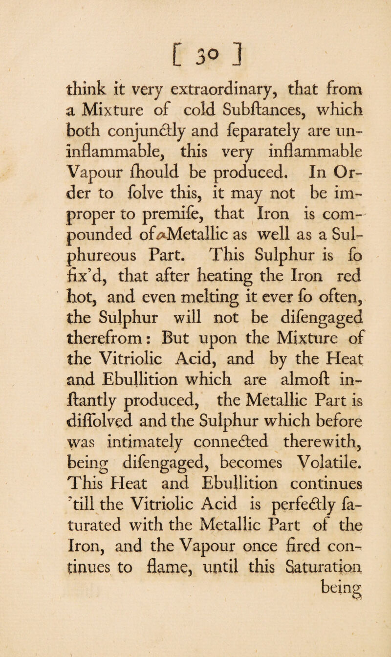 think it very extraordinary, that from a Mixture of cold Subftances, which both conjunctly and feparately are un¬ inflammable, this very inflammable Vapour fhould be produced. In Or¬ der to folve this, it may not be im¬ proper to premife, that Iron is com¬ pounded of ^Metallic as well as a Sul¬ phureous Part. This Sulphur is fo fix’d, that after heating the Iron red hot, and even melting it ever fo often, the Sulphur will not be difengaged therefrom: But upon the Mixture of the Vitriolic Acid, and by the Heat and Ebullition which are almofi: in- flantly produced, the Metallic Part is difiolved and the Sulphur which before was intimately connected therewith, being difengaged, becomes Volatile. This Heat and Ebullition continues till the Vitriolic Acid is perfedly fa- turated with the Metallic Part of the * * ' ' “r‘ * . • Iron, and the Vapour once fired con¬ tinues to flame, until this Saturation