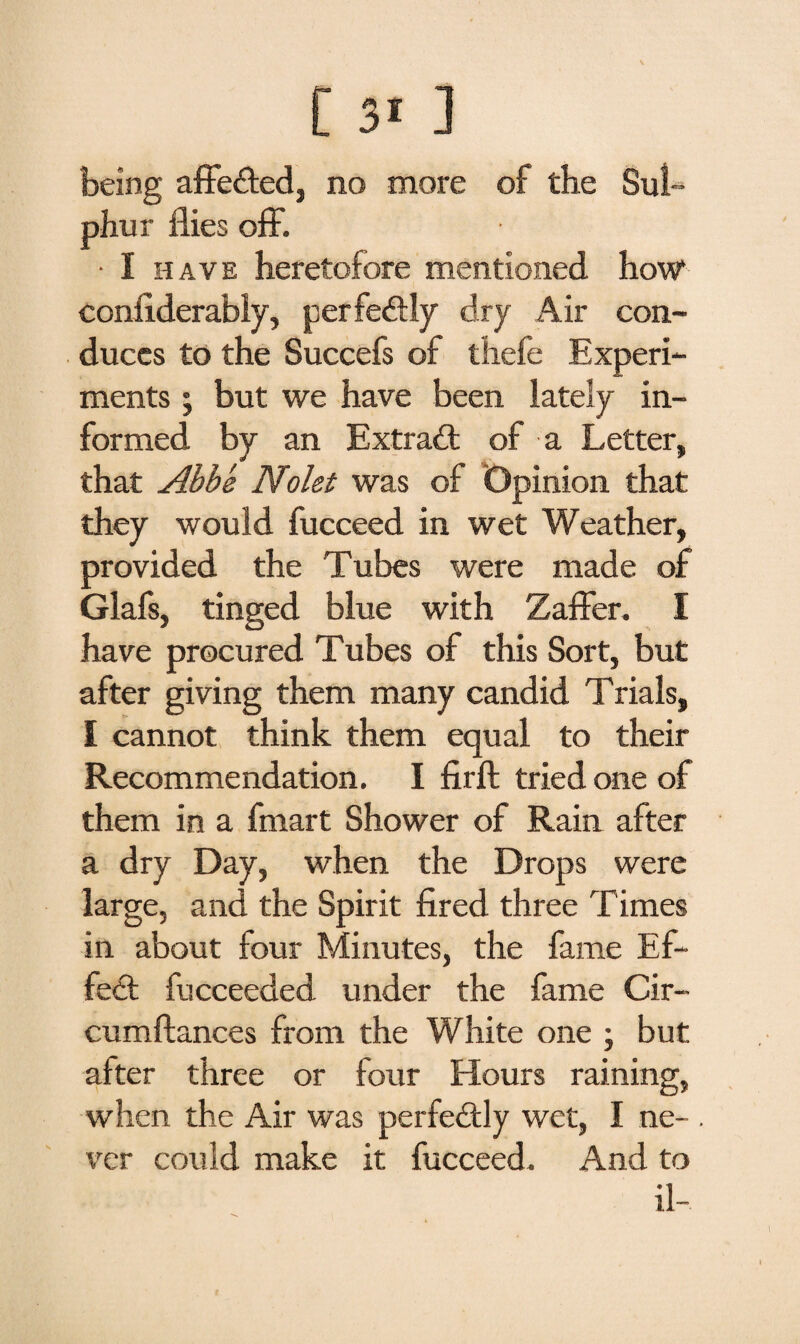 being affected, no more of the Sul¬ phur flies off. • I have heretofore mentioned how confiderably, perfectly dry Air con¬ duces to the Succefs of thefe Experi¬ ments ; but we have been lately in¬ formed by an Extract of a Letter, that Abbe Nolei was of Opinion that they would fucceed in wet Weather, provided the Tubes were made of Glafs, tinged blue with Zaffer. I have procured Tubes of this Sort, but after giving them many candid Trials, I cannot think them equal to their Recommendation. I firft tried one of them in a fmart Shower of Rain after a dry Day, when the Drops were large, and the Spirit fired three Times in about four Minutes, the fame Ef¬ fect fucceeded under the fame Cir- cumftances from the White one ; but after three or four Hours raining, when the Air was perfectly wet, I ne- . ver could make it fucceed. And to il-