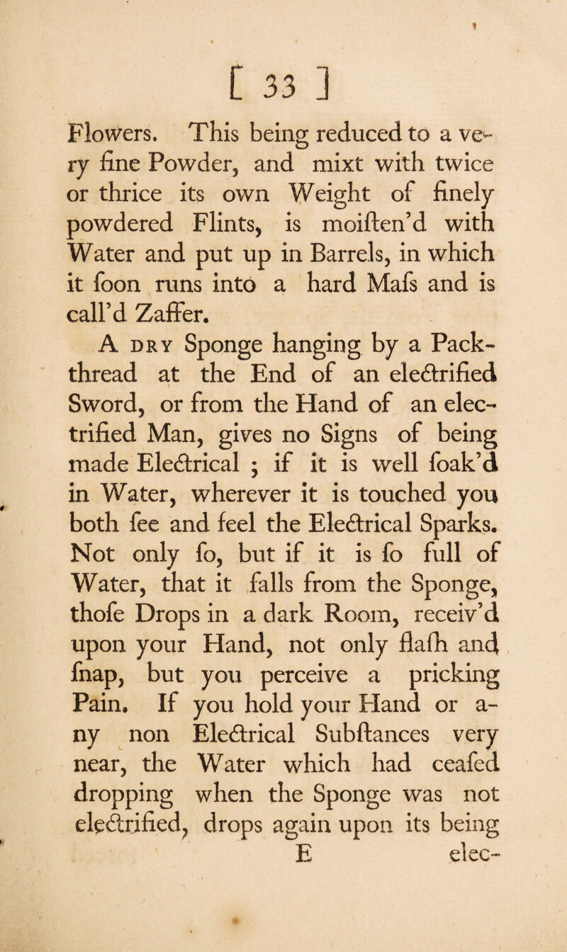 Flowers. This being reduced to a ve*- ry fine Powder, and mixt with twice or thrice its own Weight of finely powdered Flints, is moiften’d with Water and put up in Barrels, in which it foon runs into a hard Mafs and is call’d Zaffer. A dry Sponge hanging by a Pack¬ thread at the End of an electrified I Sword, or from the Hand of an elec¬ trified Man, gives no Signs of being made EleCtrical • if it is well foak’d in Water, wherever it is touched you both fee and feel the Electrical Sparks. Not only fo, but if it is fo full of Water, that it falls from the Sponge, thofe Drops in a dark Room, receiv’d upon your Hand, not only flafh and fnap, but you perceive a pricking Pain. If you hold your Hand or a- ny non EleCtrical Subftances very near, the Water which had ceafeci dropping when the Sponge was not electrified, drops again upon its being E elec-