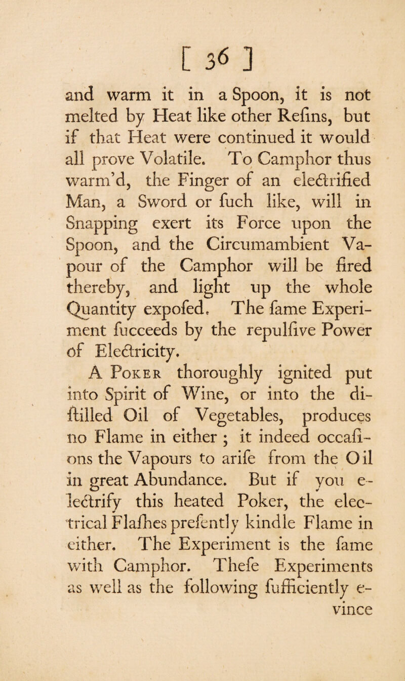 and warm it in a Spoon, it is not melted by Heat like other Relins, but if that Heat were continued it would all prove Volatile. To Camphor thus warm’d, the Finger of an electrified Man, a Sword or fuch like, will in Snapping exert its Force upon the Spoon, and the Circumambient Va¬ pour of the Camphor will be fired thereby, and light up the whole Quantity expofed. The fame Experi¬ ment fucceeds by the repulfive Power of EleCtricity. A Poker thoroughly ignited put into Spirit of Wine, or into the di- ftilled Oil ol Vegetables, produces no Flame in either ; it indeed occafi- ons the Vapours to arife from the Oil in great Abundance. But if you e- leCtrify this heated Poker, the elec¬ trical Flafhes prefently kindle Flame in either. The Experiment is the fame with Camphor. Thefe Experiments as well as the following fiifficiently e- vince