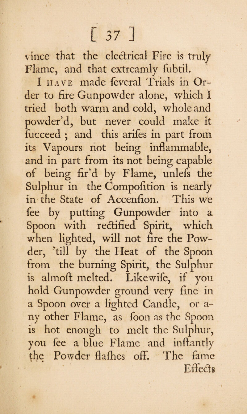 vince that the electrical Fire is truly Flame, and that extreamly fubtil. I have made feveral Trials in Or¬ der to fire Gunpowder alone, which I tried both warm and cold, whole and powder’d, but never could make it fucceed ; and this arifes in part from its Vapours not being inflammable, and in part from its not being capable of being fir’d by Flame, unlefs the Sulphur in the Competition is nearly in the State of Accenfion. This we fee by putting Gunpowder into a Spoon with rectified Spirit, which when lighted, will not fire the Pow¬ der, ’till by the Heat of the Spoon from the burning Spirit, the Sulphur is almoft melted. Like wife, if you hold Gunpowder ground very fine in a Spoon over a lighted Candle, or a~ ny other Flame, as foon as the Spoon is hot enough to melt the Sulphur, you fee a blue Flame and inftantly the Powder flafties off. The fame EffeCts