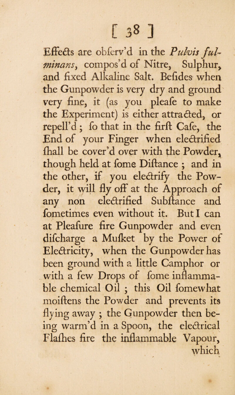 EffeCts are obferv’d in the Pulvis ful¬ minant) compos’d of Nitre, Sulphur, and fixed Alkaline Salt. Befides when the Gunpowder is very dry and ground very fine, it (as you pleafe to make the Experiment) is either attracted, or repell’d ; fo that in the firft Cafe, the End of your Finger when electrified fhall be cover’d over with the Powder, though held at fome Diftance ; and in the other, if you electrify the Pow¬ der, it will fly off at the Approach of any non electrified Subftance and fometimes even without it. But I can • - v v at Pleafure fire Gunpowder and even difcharge a Mulket by the Power of EleCtricity, when the Gunpowder has been ground with a little Camphor or with a few Drops of fome inflamma¬ ble chemical Oil ; this Oil fomewhat moiftens the Powder and prevents its flying away ; the Gunpowder then be¬ ing warm’d in a Spoon, the eleCtrical Flafhes fire the inflammable Vapour, which