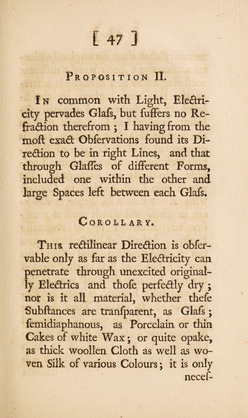 I [ 47 3 Proposition II. In common with Light, Electri¬ city pervades Glafs, but fuffers no Re¬ fraction therefrom ; I having from the moft exaCt Obfervations found its Di¬ rection to be in right Lines, and that through Glafies of different Forms, included one within the other and large Spaces left between each Glafs. Corollary. This rectilinear Direction is obfer- vable only as far as the Electricity can penetrate through unexcited original¬ ly EleCtrics and thofe perfectly dry ; nor is it all material, whether thefe Subftances are tranlparent, as Glafs; femidiaphanous, as Porcelain or thin Cakes of white Wax; or quite opake, as thick woollen Cloth as well as wo¬ ven Silk of various Colours; it is only necef-