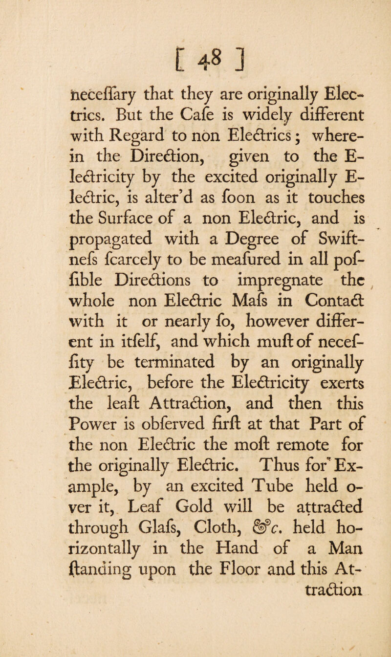 [ ] heceffary that they are originally Elec¬ trics. But the Cafe is widely different with Regard to non Electrics; where¬ in the Direction, given to the E- leCtricity by the excited originally E- lectric, is alter’d as foon as it touches the Surface of a non Electric, and is propagated with a Degree of Swift- nefs fcarcely to be meafured in all pof- fible Directions to impregnate the whole non EleCtric Mafs in Contact with it or nearly fo, however differ¬ ent in itfelf, and which muft of necef- fity be terminated by an originally EleCtric, before the EleCtricity exerts the leaft Attraction, and then this Power is obferved firft at that Part of the non EleCtric the molt remote for the originally EleCtric. Thus for Ex¬ ample, by an excited Tube held o- ver it, Leaf Gold will be attracted through Glafs, Cloth, &c. held ho¬ rizontally in the Hand of a Man {landing upon the Floor and this At¬ traction