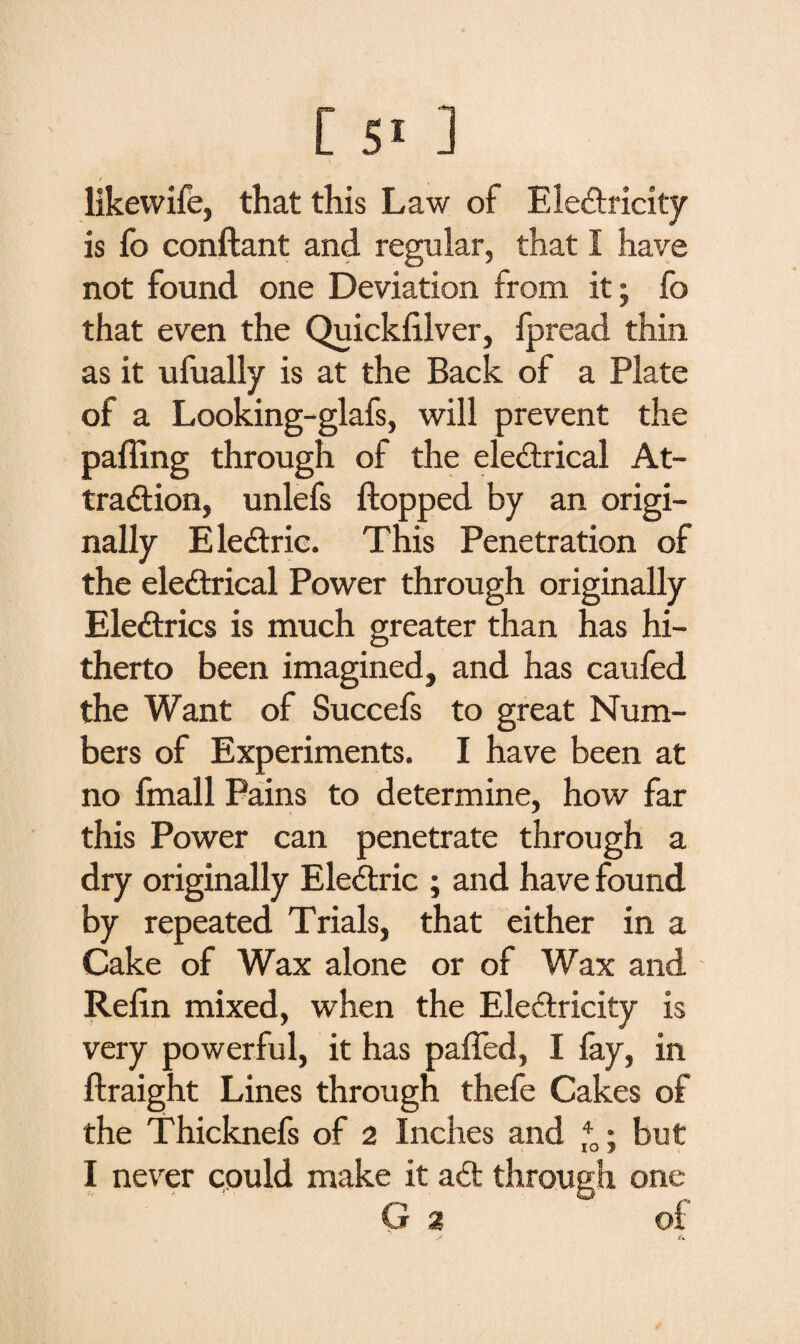 likevvife, that this Law of Electricity is fo conftant and regular, that I have not found one Deviation from it; fo that even the Quicklilver, Ipread thin as it ufually is at the Back of a Plate of a Looking-glafs, will prevent the palling through of the electrical At¬ traction, unlefs Hopped by an origi¬ nally EleCtric. This Penetration of the electrical Power through originally EleCtrics is much greater than has hi¬ therto been imagined, and has caufed the Want of Succefs to great Num¬ bers of Experiments. I have been at no fmall Pains to determine, how far this Power can penetrate through a dry originally EleCtric ; and have found by repeated Trials, that either in a Cake of Wax alone or of Wax and Relin mixed, when the Electricity is very powerful, it has palfed, I fay, in ftraight Lines through thefe Cakes of the Thicknefs of 2 Inches and *0; but I never could make it aCt through one G 2 of